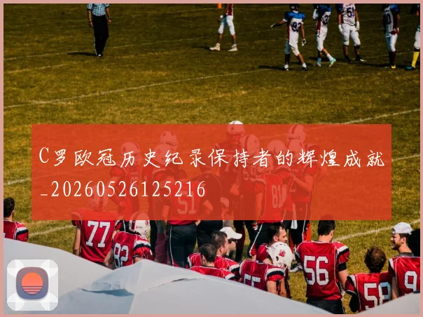C罗欧冠历史纪录保持者的辉煌成就_20260526125216