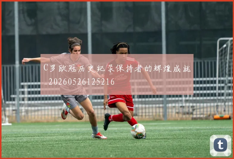 C罗欧冠历史纪录保持者的辉煌成就_20260526125216