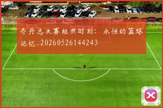 乔丹总决赛经典时刻:永恒的篮球记忆_20260526144243