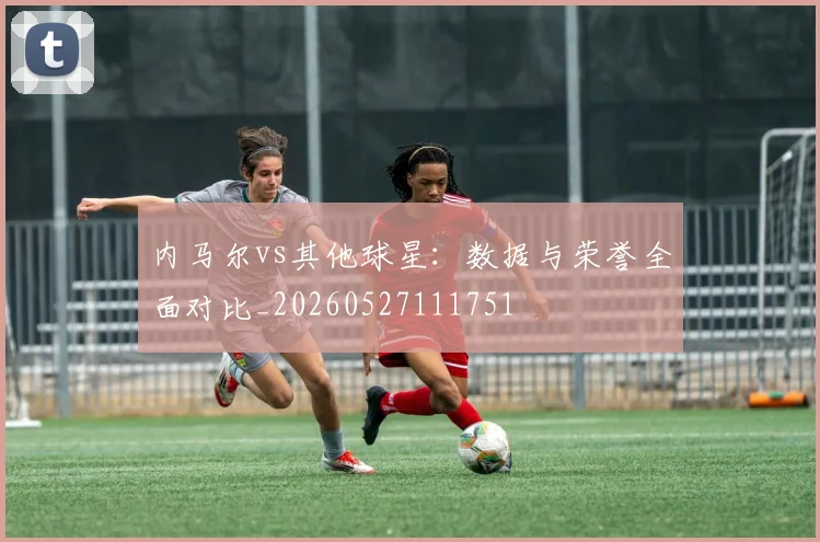 内马尔vs其他球星:数据与荣誉全面对比_20260527111751